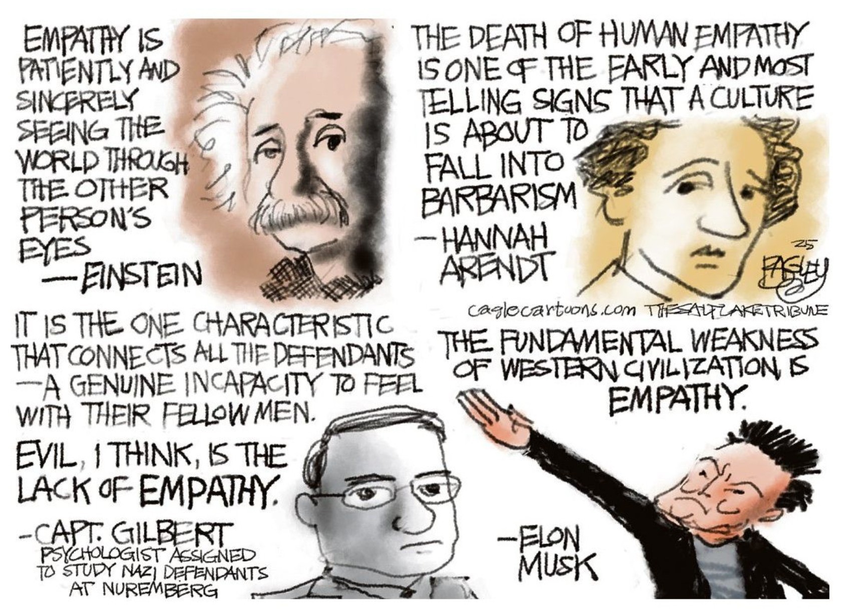 A cartoon with four quotes on empathy. Three are wise, by Albert Einstein, Hannah Arendt and Gustave Gilbert, investigator of the Nazis. Respectively these quotes are: "Empathy is patiently and sincerely seeing the world through the other person's eyes. It is not learned in school; it is cultivated over a lifetime." "The death of human empathy is one of the earliest and most telling signs of a culture about to fall into barbarism." "It&rsquo;s the one characteristic that connects all the defendants. A genuine incapacity to feel with their fellow man. Evil, I think, is the absence of empathy." Finally, the fourth quote is by Elon Musk: "The fundamental weakness of Western civilization is empathy."