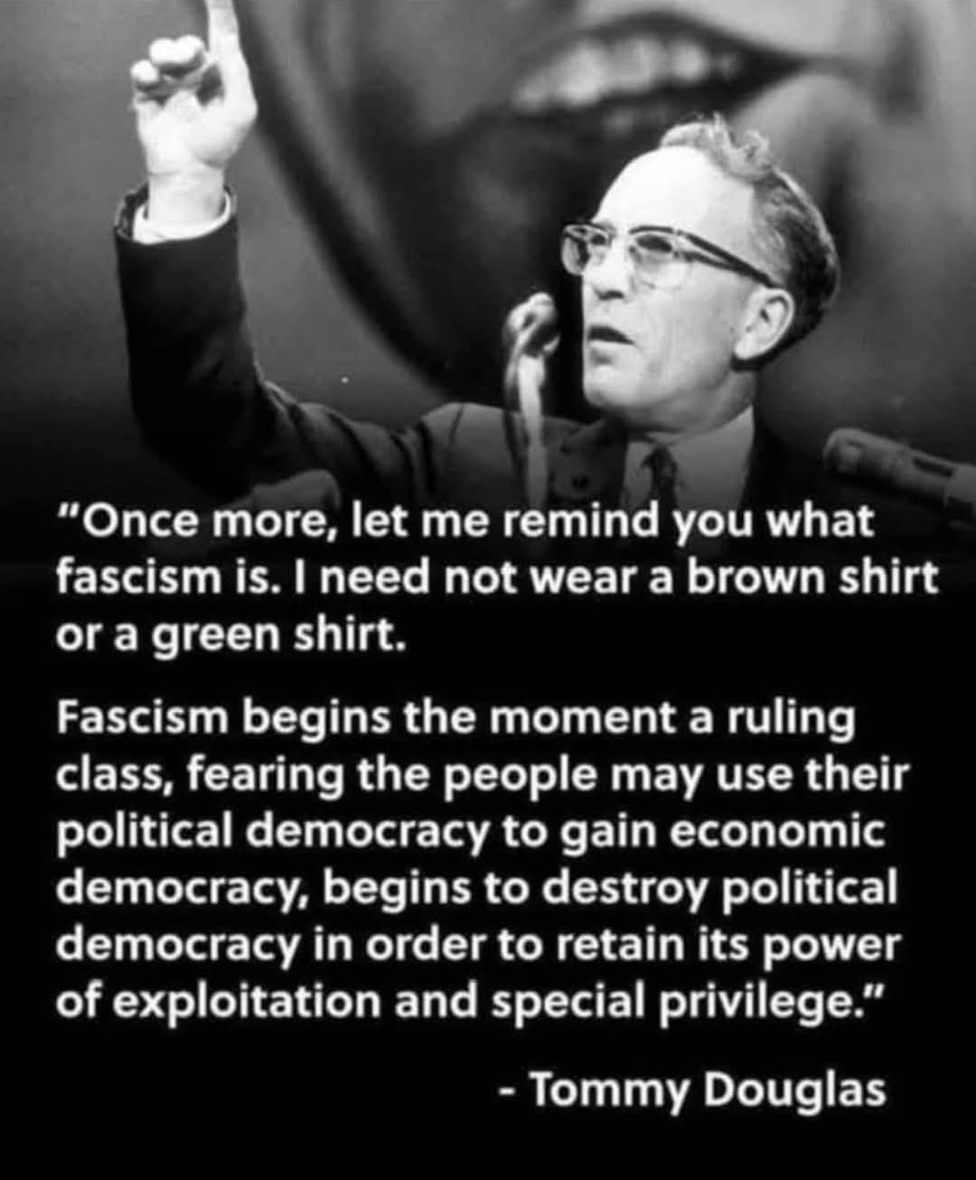 Tommy Douglas quote: ""Once more, let me remind you what fascism is. I need not wear a brown shirt or a green shirt. Fascism begins the moment a ruling class, fearing the people may use their political democracy to gain economic democracy, begins to destroy political democracy in order to retain its power of exploitation and special privilege."